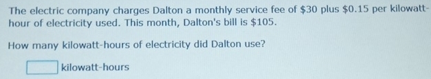 The electric company charges Dalton a monthly service fee of $30 plus $0.15 per kilowatt-
hour of electricity used. This month, Dalton's bill is $105. 
How many kilowatt-hours of electricity did Dalton use? 
kilowatt-hours