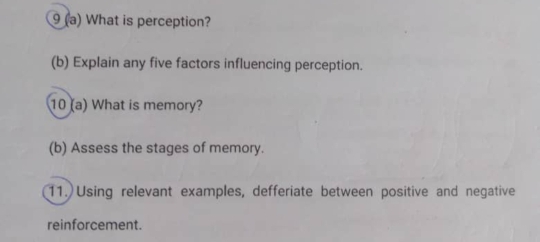 9 (a) What is perception? 
(b) Explain any five factors influencing perception. 
10 (a) What is memory? 
(b) Assess the stages of memory. 
11. Using relevant examples, defferiate between positive and negative 
reinforcement.