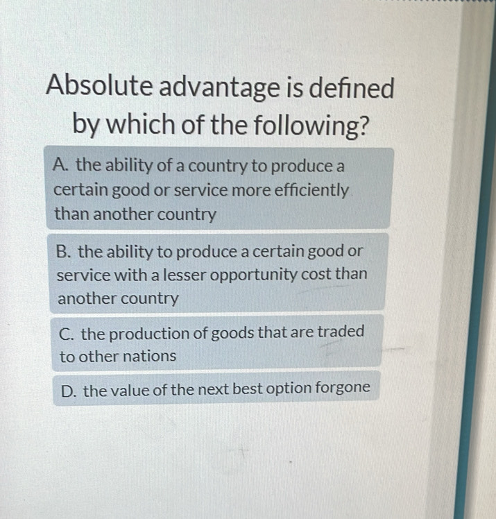 Absolute advantage is defined
by which of the following?
A. the ability of a country to produce a
certain good or service more efficiently
than another country
B. the ability to produce a certain good or
service with a lesser opportunity cost than
another country
C. the production of goods that are traded
to other nations
D. the value of the next best option forgone