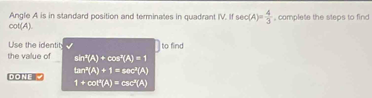 Angle A is in standard position and terminates in quadrant IV. If sec (A)= 4/3  , complete the steps to find
cot (A). 
Use the identity to find 
the value of sin^2(A)+cos^2(A)=1
DONE tan^2(A)+1=sec^2(A)
1+cot^2(A)=csc^2(A)