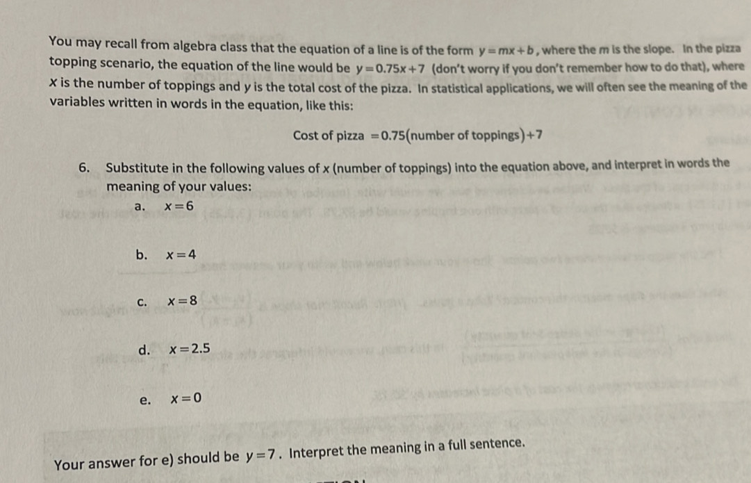 You may recall from algebra class that the equation of a line is of the form y=mx+b , where the m is the slope. In the pizza 
topping scenario, the equation of the line would be y=0.75x+7 (don’t worry if you don’t remember how to do that), where
x is the number of toppings and y is the total cost of the pizza. In statistical applications, we will often see the meaning of the 
variables written in words in the equation, like this: 
Cost of pizza =0.75 (number of toppings) +7
6. Substitute in the following values of x (number of toppings) into the equation above, and interpret in words the 
meaning of your values: 
a. x=6
b. x=4
c. x=8
d. x=2.5
e. x=0
Your answer for e) should be y=7. Interpret the meaning in a full sentence.