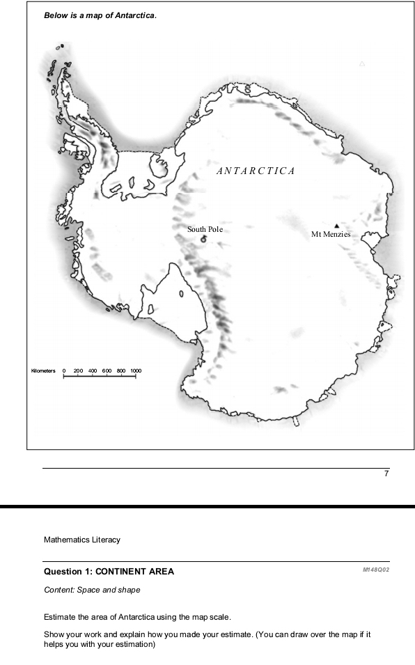 Below is a map of Antarctica. 
Mathematics Literacy 
Question 1: CONTINENT AREA M148O02 
Content: Space and shape 
Estimate the area of Antarctica using the map scale. 
Show your work and explain how you made your estimate. (You can draw over the map if it 
helps you with your estimation)