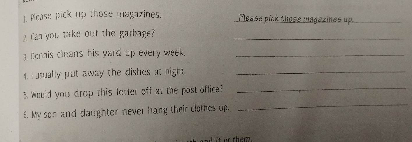 Please pick up those magazines. Please pick those magazines up._ 
2. Can you take out the garbage?_ 
3. Dennis cleans his yard up every week._ 
4. I usually put away the dishes at night._ 
5. Would you drop this letter off at the post office?_ 
6. My son and daughter never hang their clothes up. 
_