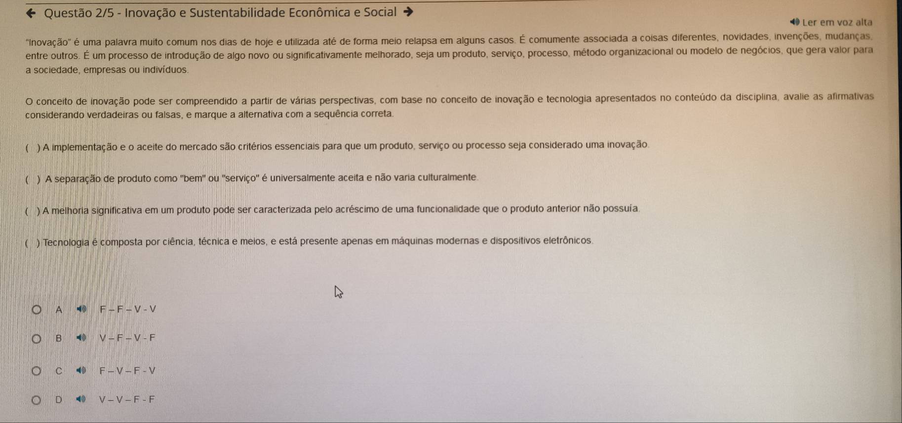 Questão 2/5 - Inovação e Sustentabilidade Econômica e Social
1 Ler em voz alta
"Inovação" é uma palavra muito comum nos dias de hoje e utilizada até de forma meio relapsa em alguns casos. É comumente associada a coisas diferentes, novidades, invenções, mudanças,
entre outros. É um processo de introdução de algo novo ou significativamente melhorado, seja um produto, serviço, processo, método organizacional ou modelo de negócios, que gera valor para
a sociedade, empresas ou indivíduos.
O conceito de inovação pode ser compreendido a partir de várias perspectivas, com base no conceito de inovação e tecnologia apresentados no conteúdo da disciplina, avalie as afirmativas
considerando verdadeiras ou falsas, e marque a alternativa com a sequência correta.
) A implementação e o aceite do mercado são critérios essenciais para que um produto, serviço ou processo seja considerado uma inovação.
( ) A separação de produto como 'bem' ou 'serviço' é universalmente aceita e não varia culturalmente.
( ) A melhoria significativa em um produto pode ser caracterizada pelo acréscimo de uma funcionalidade que o produto anterior não possuía
( ) Tecnologia é composta por ciência, técnica e meios, e está presente apenas em máquinas modernas e dispositivos eletrônicos.
A ◀ F-F-V-V
B V-F-V-F
C 4 F-V-F-V
D V-V-F-F