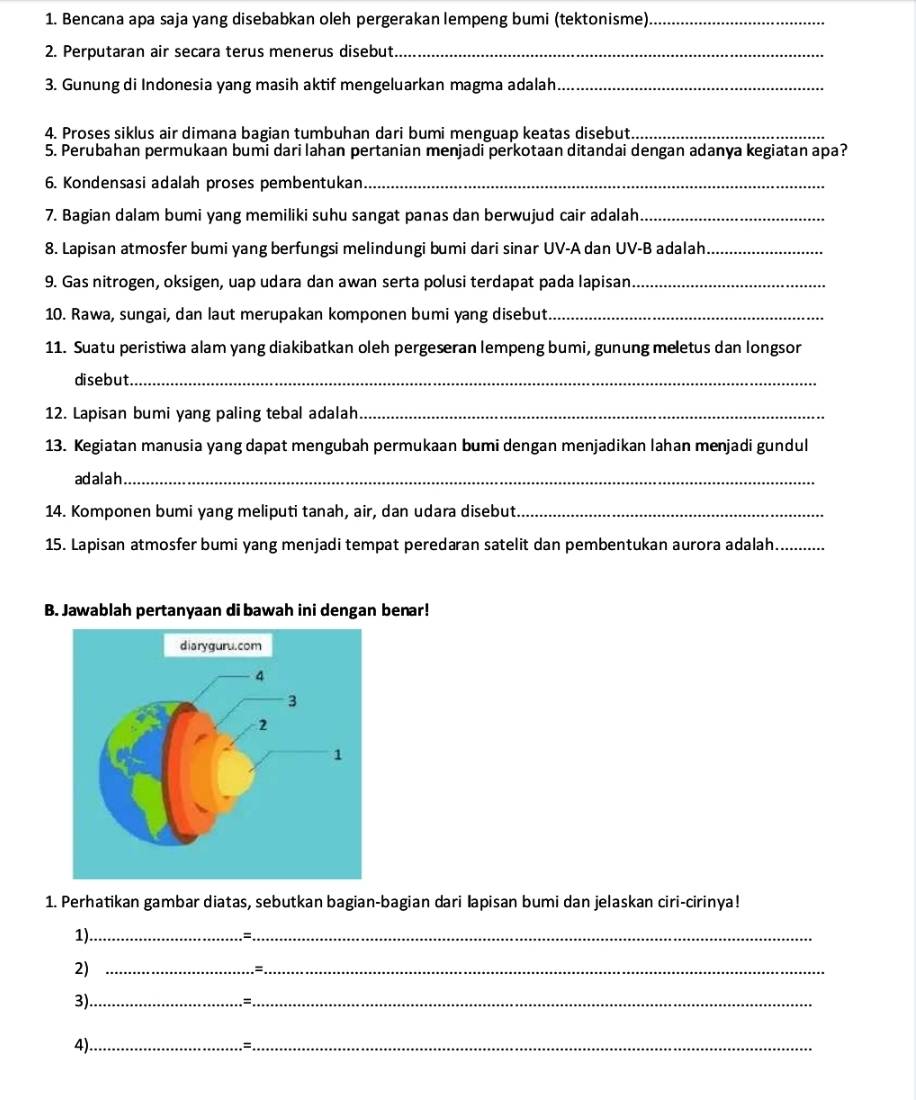 Bencana apa saja yang disebabkan oleh pergerakan lempeng bumi (tektonisme)_
2. Perputaran air secara terus menerus disebut_
3. Gunung di Indonesia yang masih aktif mengeluarkan magma adalah_
4. Proses siklus air dimana bagian tumbuhan dari bumi menguap keatas disebut._
5. Perubahan permukaan bumi dari lahan pertanian menjadi perkotaan ditandai dengan adanya kegiatan apa?
6. Kondensasi adalah proses pembentukan_
7. Bagian dalam bumi yang memiliki suhu sangat panas dan berwujud cair adalah_
8. Lapisan atmosfer bumi yang berfungsi melindungi bumi dari sinar UV-A dan UV-B adalah_
9. Gas nitrogen, oksigen, uap udara dan awan serta polusi terdapat pada lapisan._
10. Rawa, sungai, dan laut merupakan komponen bumi yang disebut._
11. Suatu peristiwa alam yang diakibatkan oleh pergeseran lempeng bumi, gunung meletus dan longsor
disebut._
12. Lapisan bumi yang paling tebal adalah_
13. Kegiatan manusia yang dapat mengubah permukaan bumi dengan menjadikan lahan menjadi gundul
adalah_
14. Komponen bumi yang meliputi tanah, air, dan udara disebut._
15. Lapisan atmosfer bumi yang menjadi tempat peredaran satelit dan pembentukan aurora adalah.._
B. Jawablah pertanyaan di bawah ini dengan benar!
1. Perhatikan gambar diatas, sebutkan bagian-bagian dari lapisan bumi dan jelaskan ciri-cirinya!
1)_
_
2)_
_=
3)._
_:
4)_
_