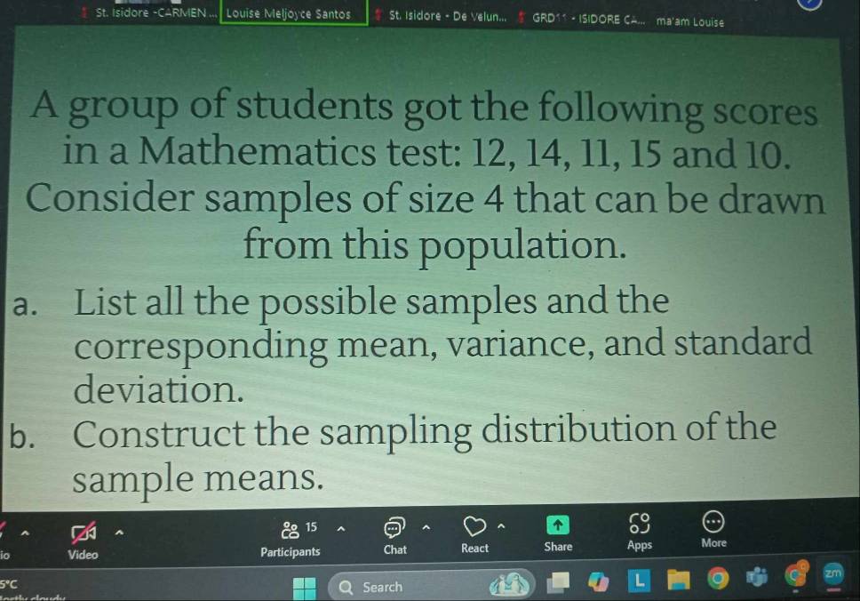 St. Isidore -CARMEN ... Louise Meljoyce Santos St. Isidore - De Velun... GRD11 - ISIDORE CA... ma'am Louise 
A group of students got the following scores 
in a Mathematics test: 12, 14, 11, 15 and 10. 
Consider samples of size 4 that can be drawn 
from this population. 
a. List all the possible samples and the 
corresponding mean, variance, and standard 
deviation. 
b. Construct the sampling distribution of the 
sample means. 
15 
io Video Participants Chat React Share Apps More 
5°C Search