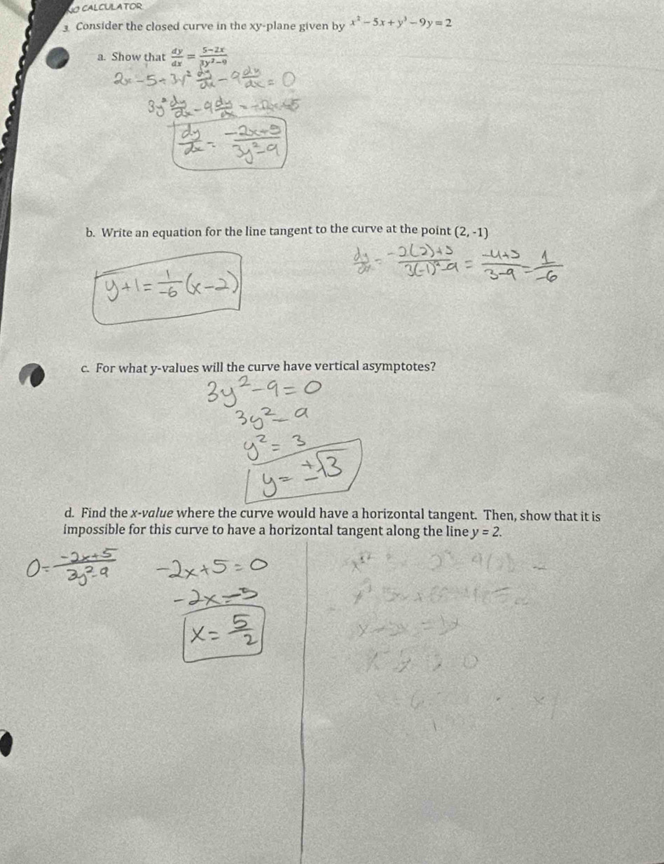 CALCULATOR 
Consider the closed curve in the xy -plane given by x^2-5x+y^3-9y=2
a. Show that  dy/dx = (5-2x)/3y^2-9 
b. Write an equation for the line tangent to the curve at the point (2,-1)
c. For what y -values will the curve have vertical asymptotes? 
d. Find the x -value where the curve would have a horizontal tangent. Then, show that it is 
impossible for this curve to have a horizontal tangent along the line y=2.