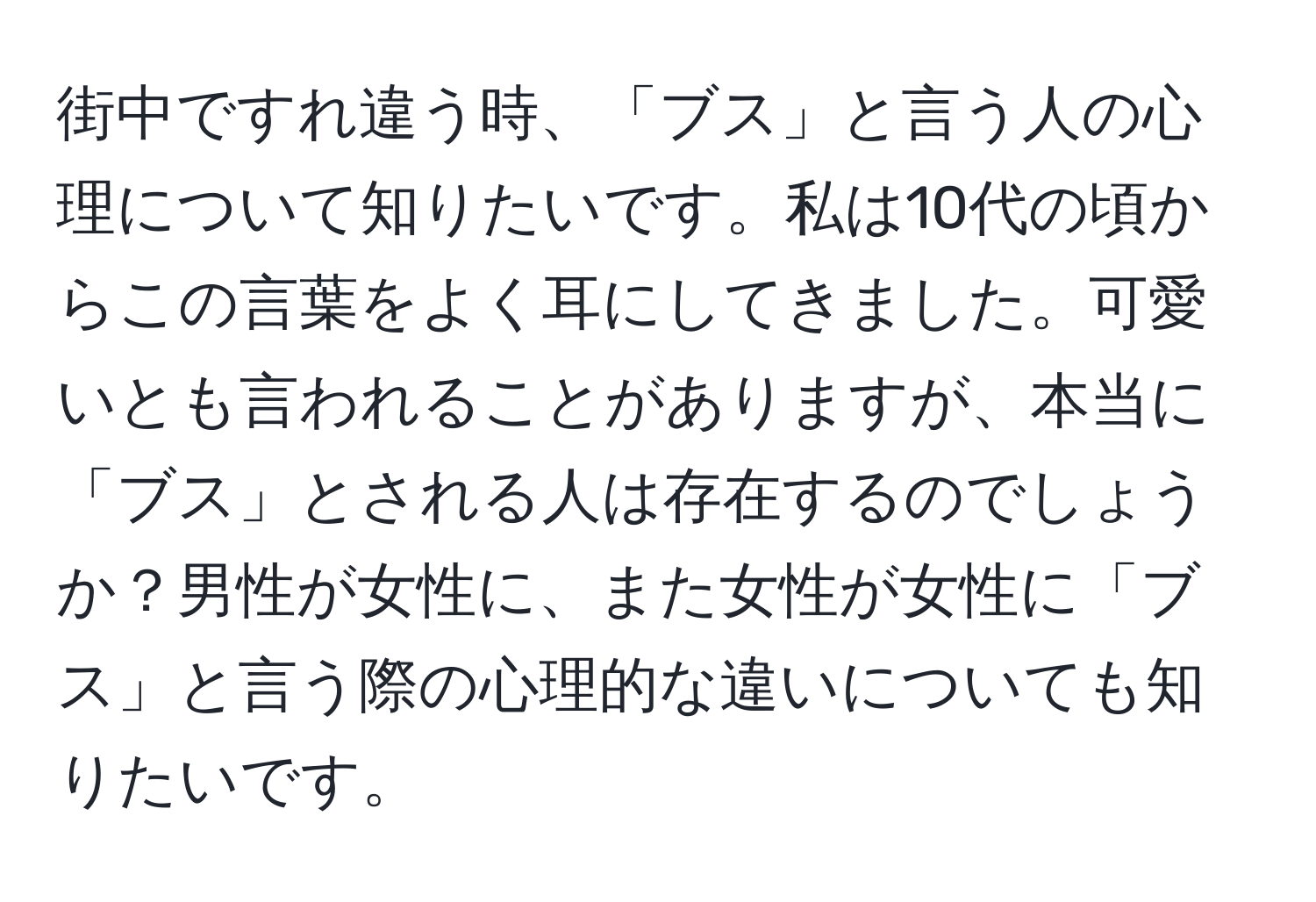 街中ですれ違う時、「ブス」と言う人の心理について知りたいです。私は10代の頃からこの言葉をよく耳にしてきました。可愛いとも言われることがありますが、本当に「ブス」とされる人は存在するのでしょうか？男性が女性に、また女性が女性に「ブス」と言う際の心理的な違いについても知りたいです。