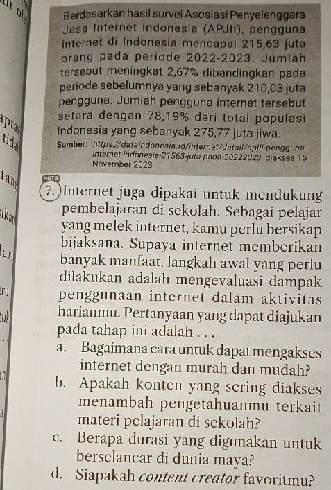 Berdasarkan hasil survei Asosiasi Penyelenggara
Jasa Internet Indonesia (APJII), pengguna
internet di Indonesia mencapai 215,63 juta
orang pada periode 2022-2023. Jumlah
tersebut meningkat 2,67% dibandingkan pada
periode sebelumnya yang sebanyak 210,03 juta
pengguna. Jumlah pengguna internet tersebut
setara dengan 78,19% dari total populasi
Indonesia yang sebanyak 275,77 juta jiwa.
tida Sumber: https://dataindonesia.id/internet/detail/apjii-pengguna-
internet-indonesia- 21563 -juta-pada-20222023, diakses 15
November 2023
ran HOTS
7.)Internet juga dipakai untuk mendukung
ikan
pembelajaran di sekolah. Sebagai pelajar
yang melek internet, kamu perlu bersikap
bijaksana. Supaya internet memberikan
an banyak manfaat, langkah awal yang perlu
dilakukan adalah mengevaluasi dampak
ru penggunaan internet dalam aktivitas
tuk harianmu. Pertanyaan yang dapat diajukan
pada tahap ini adalah . . .
a. Bagaimana cara untuk dapat mengakses
internet dengan murah dan mudah?
a b. Apakah konten yang sering diakses
menambah pengetahuanmu terkait
materi pelajaran di sekolah?
c. Berapa durasi yang digunakan untuk
berselancar di dunia maya?
d. Siapakah content creator favoritmu?