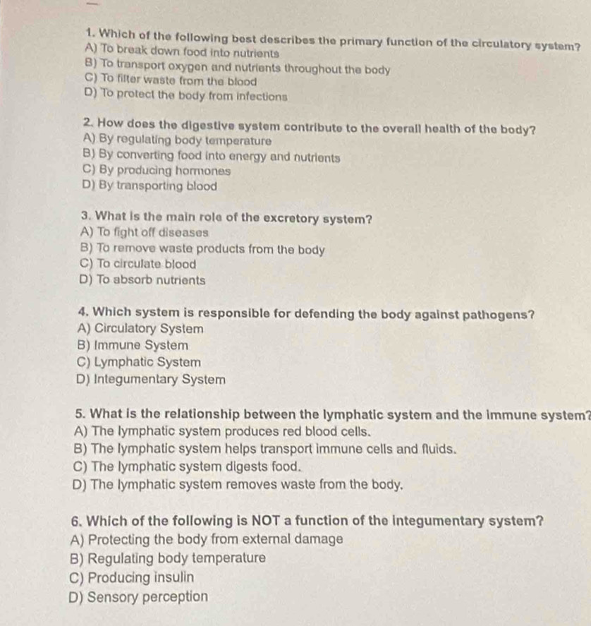 Which of the following best describes the primary function of the circulatory system?
A) To break down food into nutrients
B) To transport oxygen and nutrients throughout the body
C) To filter waste from the blood
D) To protect the body from infections
2. How does the digestive system contribute to the overall health of the body?
A) By regulating body temperature
B) By converting food into energy and nutrients
C) By producing hormones
D) By transporting blood
3. What is the main role of the excretory system?
A) To fight off diseases
B) To remove waste products from the body
C) To circulate blood
D) To absorb nutrients
4. Which system is responsible for defending the body against pathogens?
A) Circulatory System
B) Immune System
C) Lymphatic System
D) Integumentary System
5. What is the relationship between the lymphatic system and the immune system?
A) The lymphatic system produces red blood cells.
B) The lymphatic system helps transport immune cells and fluids.
C) The lymphatic system digests food.
D) The lymphatic system removes waste from the body.
6. Which of the following is NOT a function of the integumentary system?
A) Protecting the body from external damage
B) Regulating body temperature
C) Producing insulin
D) Sensory perception