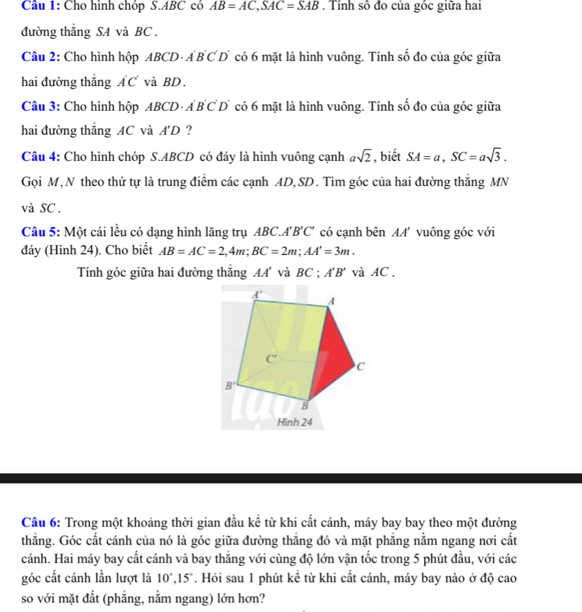 Cho hình chóp S.ABC có AB=AC,SAC=SAB. Tính số đo của góc giữa hai
đường thắng SA và BC .
Câu 2: Cho hình hộp ABCD · Á B C D có 6 mặt là hình vuông. Tính số đo của góc giữa
hai đường thắng ÁC và BD.
Câu 3: Cho hình hộp ABCD - Á B CD có 6 mặt là hình vuông. Tính số đo của góc giữa
hai đường thắng AC và A'D ?
Câu 4: Cho hình chóp S.ABCD có đáy là hình vuông cạnh asqrt(2) , biết SA=a,SC=asqrt(3).
Gọi M,N theo thứ tự là trung điểm các cạnh AD, SD. Tìm góc của hai đường thắng MN
và SC .
Câu 5: Một cái lều có dạng hình lăng trụ ABC.A A'B'C' có cạnh bên AA' vuông góc với
đáy (Hình 24). Cho biết AB=AC=2,4m;BC=2m;AA'=3m.
Tính góc giữa hai đường thắng AA' và BC ; A'B' và AC .
Hình 24
Câu 6: Trong một khoảng thời gian đầu kể từ khi cất cánh, máy bay bay theo một đường
thẳng. Góc cất cánh của nó là góc giữa đường thắng đó và mặt phẳng nằm ngang nơi cất
cánh. Hai máy bay cất cánh và bay thắng với cùng độ lớn vận tốc trong 5 phút đầu, với các
góc cất cánh lần lượt là 10°,15°. Hỏi sau 1 phút kể từ khi cất cánh, máy bay nào ở độ cao
so với mặt đất (phẳng, nằm ngang) lớn hơn?