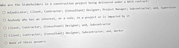 Who are the Stakeholders in a construction project being delivered under a NEC4 contract:
Adjudicator; Client; Contractor; (Consultant) Designer; Project Manager; Subcontractor; and, Supervisor
Anybody who has an interest, or a role, in a project or is impacted by it
Client; Contractor; (Consultant) Designer; and, Subcontractor
Client; Contractor; (Consultant) Designer; Subcontractor; and, Worker
None of these answers