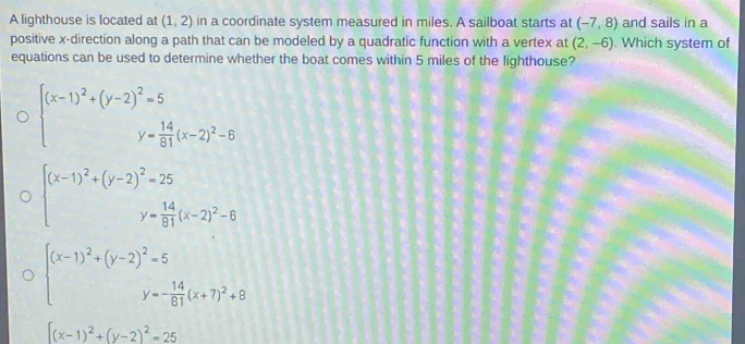 A lighthouse is located at (1,2) in a coordinate system measured in miles. A sailboat starts at (-7,8) and sails in a
positive x -direction along a path that can be modeled by a quadratic function with a vertex at (2,-6). Which system of
equations can be used to determine whether the boat comes within 5 miles of the lighthouse?
beginarrayl (x-1)^2+(y-2)^2=5 y= 14/81 (x-2)^2-6endarray.
beginarrayl (x-1)^2+(y-2)^2=25 y= 14/91 (x-2)^2-6endarray.
beginarrayr (x-1)^2+(y-2)^2=5 y=- 14/61 (x+7)^2+8endarray
[(x-1)^2+(y-2)^2=25