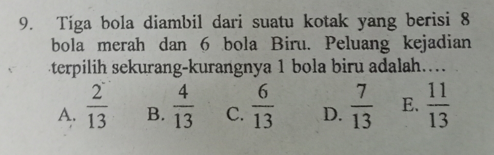 Tiga bola diambil dari suatu kotak yang berisi 8
bola merah dan 6 bola Biru. Peluang kejadian
terpilih sekurang-kurangnya 1 bola biru adalah...
A.  2/13 
B.  4/13   7/13  E.  11/13 
C.  6/13 
D.