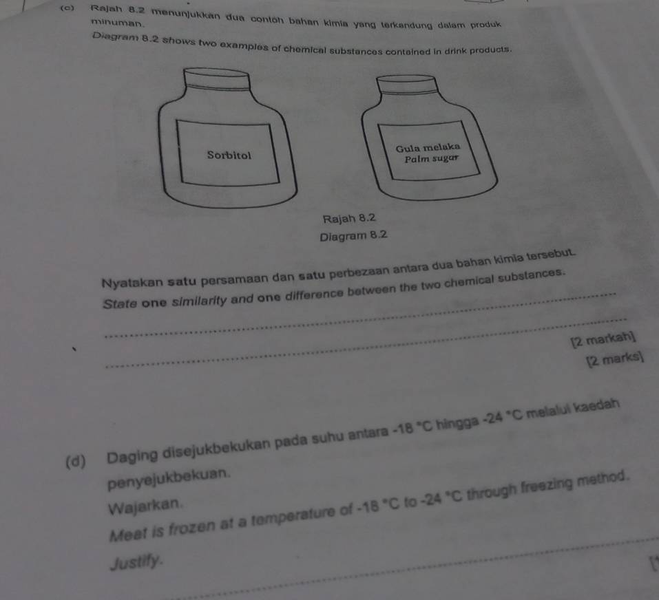 Rajah 8.2 menunjukkan dua contöh bahan kimia yang terkandung dalam produk 
minuman. 
Diagram 8.2 shows two examples of chemical substances contained in drink products. 
Gula melaka 
Sorbitol 
Palm sugar 
Rajah 8.2 
Diagram 8.2 
Nyatakan satu persamaan dan satu perbezaan antara dua bahan kimia tersebut. 
State one similarity and one difference between the two chemical substances. 
_ 
[2 markah] 
[2 marks] 
(d) Daging disejukbekukan pada suhu antara -18°C hingga -24°C melalui kaedah 
penyejukbekuan. 
Wajarkan. -18°C to -24°C through freezing method. 
Meat is frozen at a temperature of 
Justify.