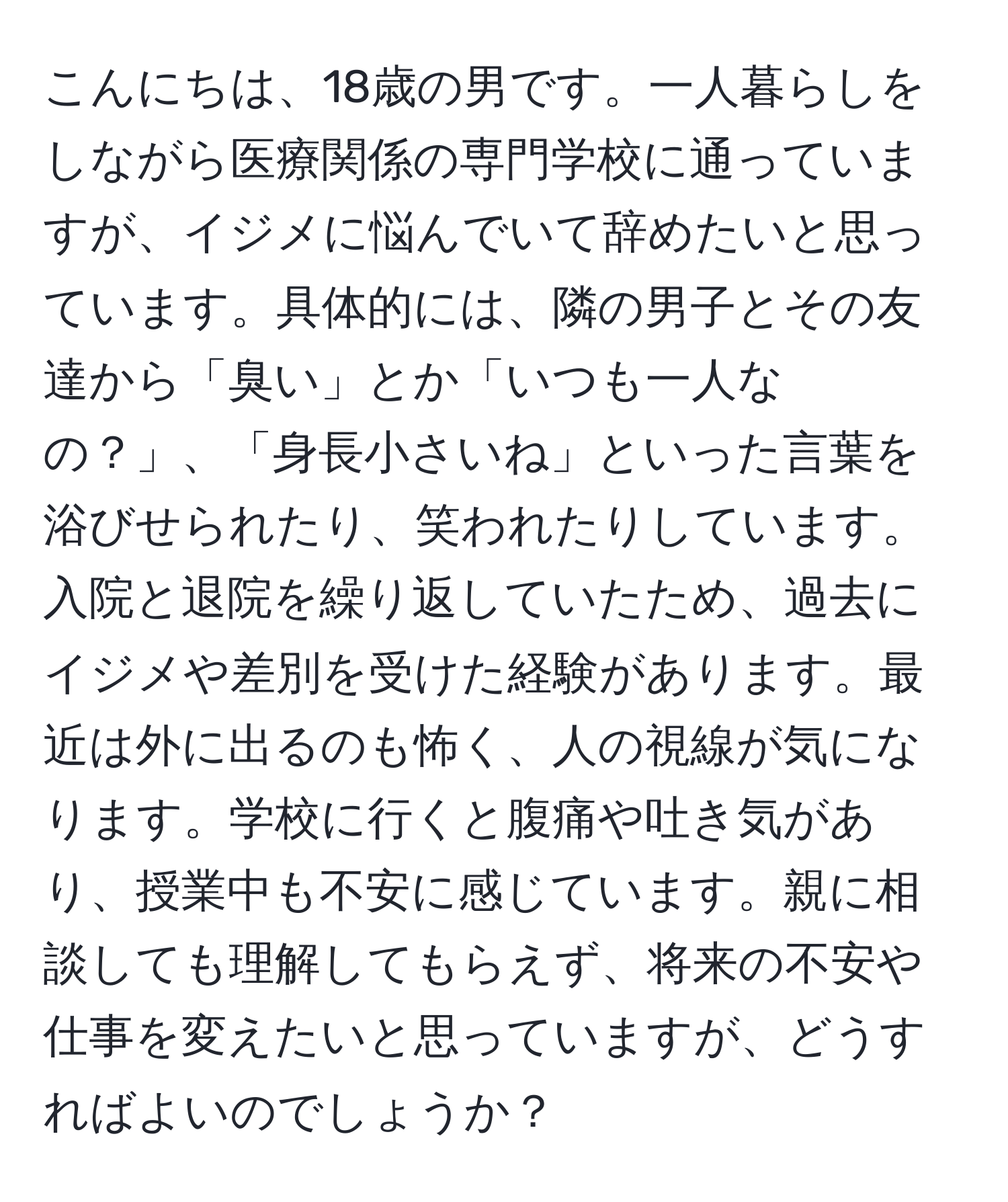 こんにちは、18歳の男です。一人暮らしをしながら医療関係の専門学校に通っていますが、イジメに悩んでいて辞めたいと思っています。具体的には、隣の男子とその友達から「臭い」とか「いつも一人なの？」、「身長小さいね」といった言葉を浴びせられたり、笑われたりしています。入院と退院を繰り返していたため、過去にイジメや差別を受けた経験があります。最近は外に出るのも怖く、人の視線が気になります。学校に行くと腹痛や吐き気があり、授業中も不安に感じています。親に相談しても理解してもらえず、将来の不安や仕事を変えたいと思っていますが、どうすればよいのでしょうか？