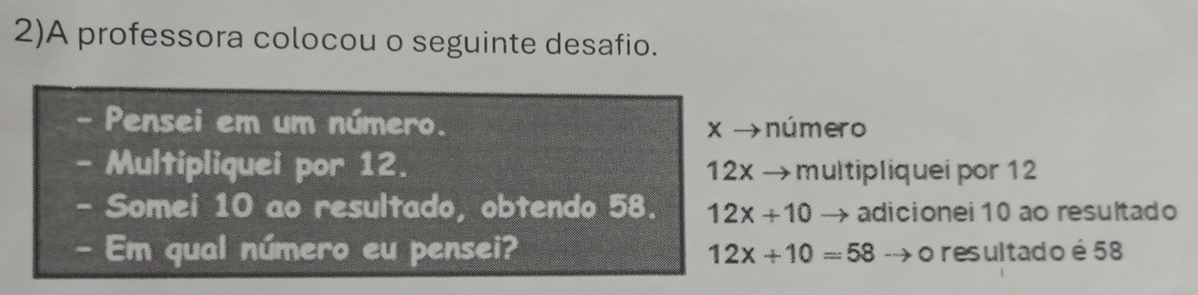 2)A professora colocou o seguinte desafio. 
Pensei em um número. x →número 
Multipliquei por 12. 12x → multipliquei por 12
- Somei 10 ao resultado, obtendo 58. 12x+10 adicionei 10 ao resultado 
- Em qual número eu pensei? 12x+10=58 o resultado é 58