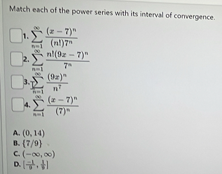 Match each of the power series with its interval of convergence.
1. sumlimits _(n=1)^(∈fty)frac (x-7)^n(n!)7^n
2. sumlimits _(n=1)^(∈fty)frac n!(9x-7)^n7^n
3 sumlimits _(n=1)^(∈fty)frac (9x)^nn^7
4. sumlimits _(n=1)^(∈fty)frac (x-7)^n(7)^n
A. (0,14)
B.  7/9
C. (-∈fty ,∈fty )
D. [ (-1)/9 , 1/9 ]