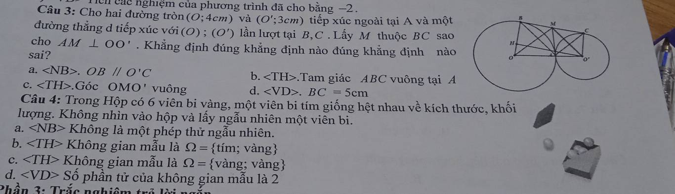 Tch các nghiệm của phương trình đã cho bằng −2.
Câu 3: Cho hai đường tròn (0;4cm) và (O';; 3cm) tiếp xúc ngoài tại A và một
đường thẳng d tiếp xúc với ( O):;(O') lần lượt tại B, C . Lấy M thuộc BC sao
cho AM⊥ OO'. Khẳng định đúng khẳng định nào đúng khẳng định nào 
sai?
a. ∠ NB>.OB//O'C b. .Tam giác ABC vuông tại A
c. .Goc OMO' v u ông d. ∠ VD>. BC=5cm
Câu 4: Trong Hộp có 6 viên bi vàng, một viên bi tím giống hệt nhau về kích thước, khối
lượng. Không nhìn vào hộp và lấy ngẫu nhiên một viên bi.
a. ∠ NB> Không là một phép thử ngẫu nhiên.
b. Không gian mẫu là Omega = tim;; vàng
c. Không gian mẫu là Omega =  vang g; vàng
d. ∠ VD>Shat o phần tử của không gian mẫu là 2
Phần 3: Trắc nghiêm