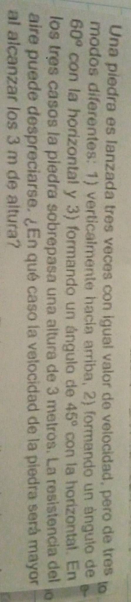 Una piedra es lanzada tres veces con igual valor de velocidad, pero de três lo 
modos diferentes: 1) verticalmente hacía arriba, 2) formando un ángulo de
60° con la horizontal y 3) formando un ángulo de 45° con la horizontal. En 
los três casos la piedra sobrepasa una altura de 3 metros. La resistencia del 
aire puede despreciarse. ¿En qué caso la velocidad de la piedra será mayor 
al alcanzar los 3 m de altura?