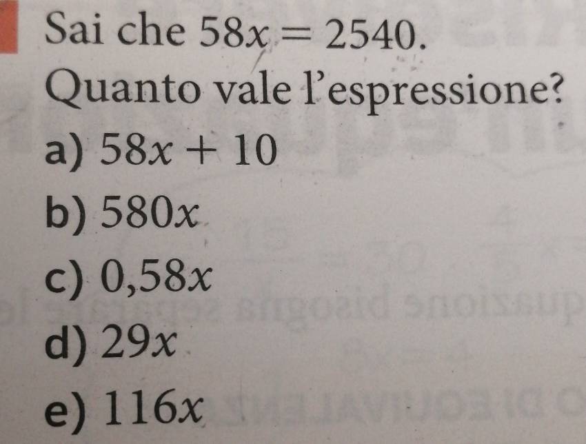 Sai che 58x=2540. 
Quanto vale l’espressione?
a) 58x+10
b) 580x
c) 0,58x
d) 29x
e) 116x