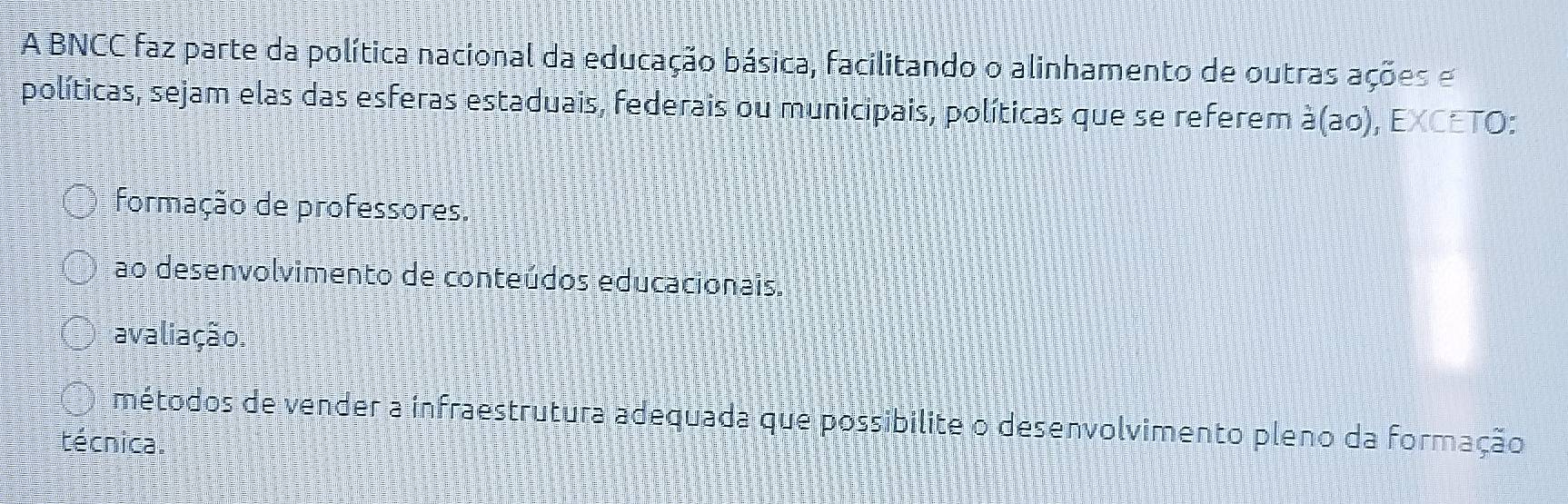 A BNCC faz parte da política nacional da educação básica, facilitando o alinhamento de outras ações e
políticas, sejam elas das esferas estaduais, federais ou municipais, políticas que se referem à(ao), EXCETO:
formação de professores.
ao desenvolvimento de conteúdos educacionais.
avaliação.
métodos de vender a infraestrutura adequada que possibilite o desenvolvimento pleno da formação
técnica.