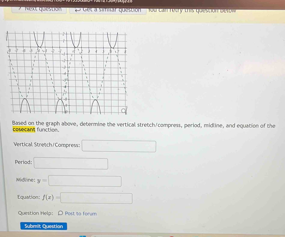 6812158#/skip/28 
Next questionn Get a similar question' you can retry this question below 
Based on the graph above, determine the vertical stretch/compress, period, midline, and equation of the 
cosecant function. 
Vertical Stretch/Compress: □ 
Period: □ 
Midline: y=□
Equation: f(x)=□
Question Help: D Post to forum 
Submit Question