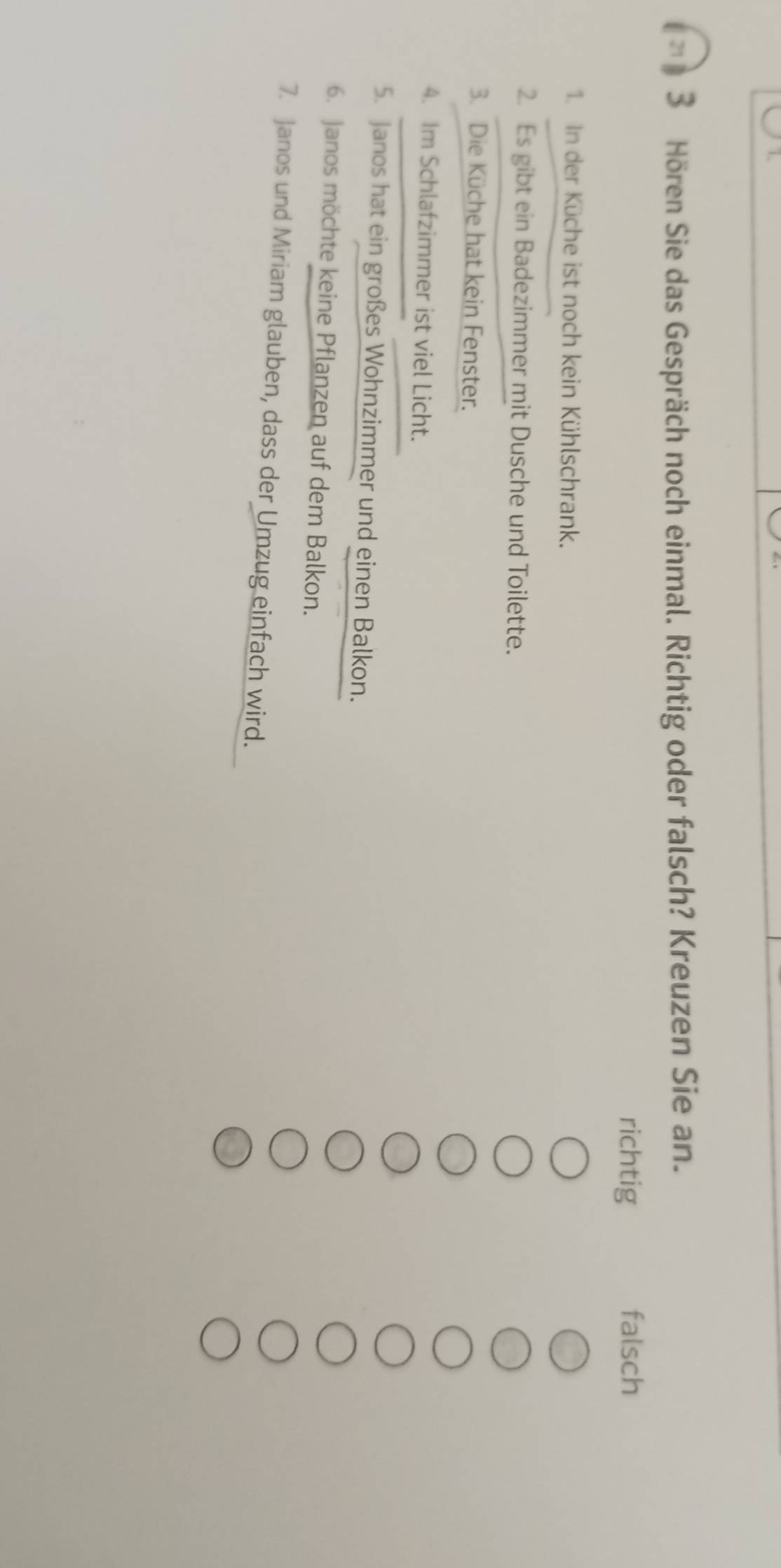 Hören Sie das Gespräch noch einmal. Richtig oder falsch? Kreuzen Sie an.
richtig falsch
1. In der Küche ist noch kein Kühlschrank.
2. Es gibt ein Badezimmer mit Dusche und Toilette.
3. Die Küche hat kein Fenster.
4. Im Schlafzimmer ist viel Licht.
5. Janos hat ein großes Wohnzimmer und einen Balkon.
6. Janos möchte keine Pflanzen auf dem Balkon.
7. Janos und Miriam glauben, dass der Umzug einfach wird.