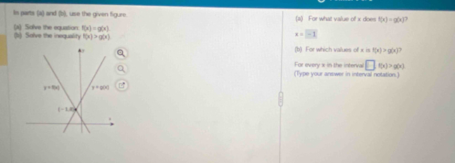 In parts (a) and (b), use the given figure. (a) For what value of x does f(x)=g(x) )
(a) Solve the equation: f(x)=g(x)
(b) Solve the inequality f(x)>g(x)
x=-1
(b) For which values of x is f(x)>g(x)
For every x in the interval □ .f(x)>g(x)
(Type your answer in interval notation.)