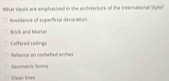 What ideals are emphasized in the architecture of the International Style?
Avoidance of superficial decoration
Brick and Mortar
Caffered ceilings
Reliance on corbelled arches
Geometric forms
Clean lines