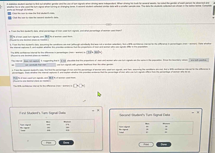 A statistics student wanted to find out whether gender and the use of turn signals when driving were independent. When driving his truck for several weeks, he noted the gender of each person he observed and
whether he or she used the turn signal when turning or changing lanes. A second student collected similar data with a smaller sample size. The data the students collected are shown in the fables below. Complete
parts (a) through (d) below.
Click the icon to view the first student's data.
41 Click the loon to view the second student's data.
a. From the first student's data, what percentage of men used turn signals, and what percentage of women used them?
71 % of men used turn signals, and 50.2 % of women used them.
(Round to one decimal place as needed )
b. From the first student's data, assuming the conditions are met (although admittedly this was not a random selection), find a 95% confidence interval for the difference in percentages (men - women). State whether
the interval captures 0, and explain whether this provides evidence that the proportions of men and women who use signals differ in the population
The 95% confidence interval for the difference in percentages (men - women) is (7.0% 16.6% )
(Round to one decimal place as needed.)
The interval does not capture 0. suggesting that it 5:no not plausible that the proportions of men and women who use turn signals are the same in the population. Since the boundary values are both positive.
we can conclude that men use turn signals with greater likelihood than the other gender.
c. From the second student's data, first find the percentage of men and the percentage of women who used turn signals, and then, assuming the conditions are met, find a 95% confidence interval for the difference in
percentages. State whether the interval captures 0, and explain whether this provides evidence that the percentage of men who use tum signals differs from the percentage of women who do so
71.4 % of men used turn signals, and 59.4 % of women used them.
(Round to one decimal place as needed.)
The 95% confidence interval for the difference (men-women)is(□ % □ % )
- ×
First Student's Turn Signal Data Second Student's Turn Signal Data
Men Women
Turn signal 045 370 Turn signal Men 65 Women
38
No signal 263 260 No signal 26 26
Total 003 638 Totai 01 04
1 Print Done
Print Done