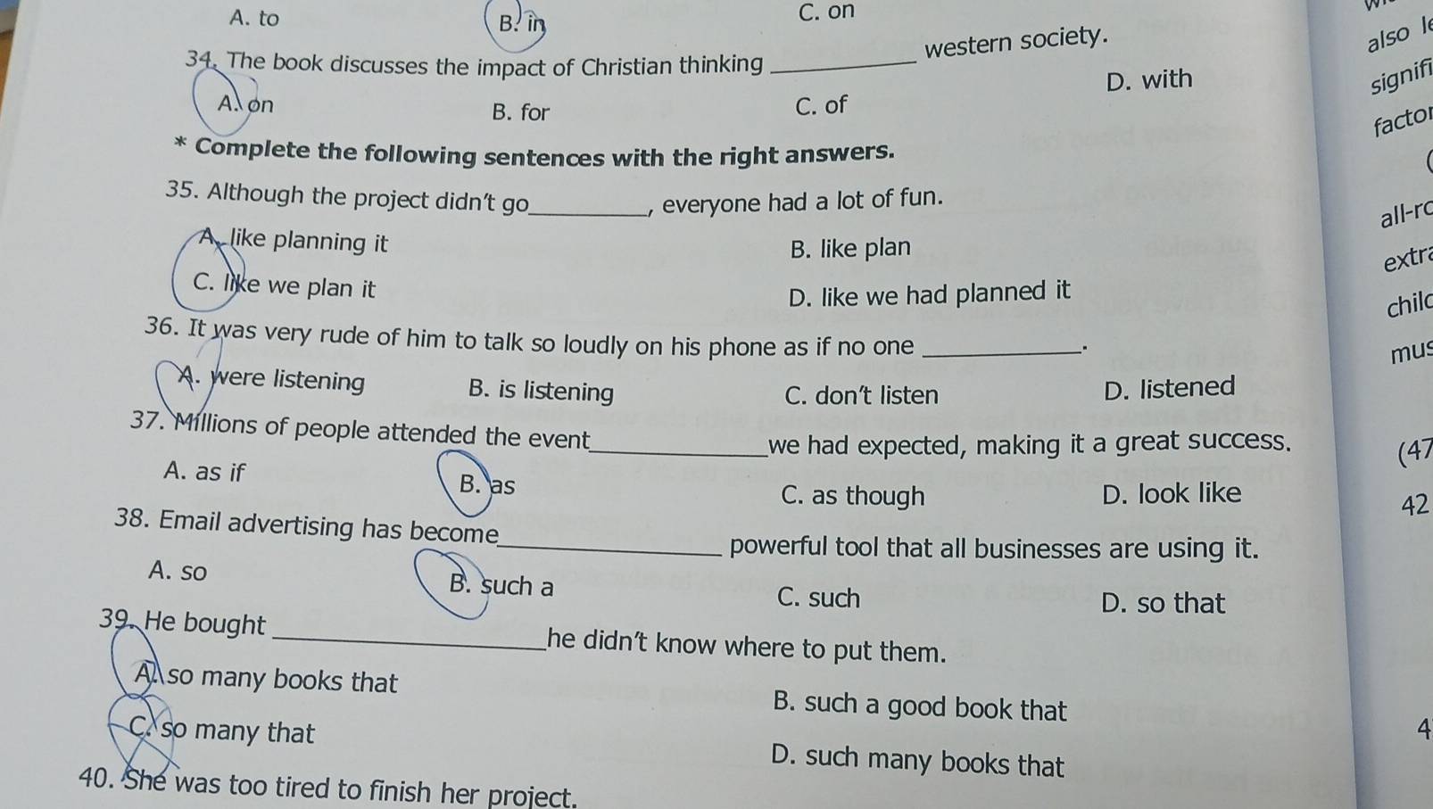 A. to B. in C. on
western society.
also l
34. The book discusses the impact of Christian thinking_
D. with signifi
A on B. for
C. of
factol
* Complete the following sentences with the right answers.
35. Although the project didn’t go_ , everyone had a lot of fun.
all-rc
A like planning it
B. like plan
extra
C. like we plan it
D. like we had planned it
chilc
36. It was very rude of him to talk so loudly on his phone as if no one_
mus
A. were listening B. is listening D. listened
C. don’t listen
37. Millions of people attended the event
_we had expected, making it a great success.
(47
A. as if B. as
C. as though D. look like
42
38. Email advertising has become
_powerful tool that all businesses are using it.
A. so B. such a C. such
D. so that
39. He bought _he didn't know where to put them.
A so many books that B. such a good book that 4
C. so many that D. such many books that
40. She was too tired to finish her project.