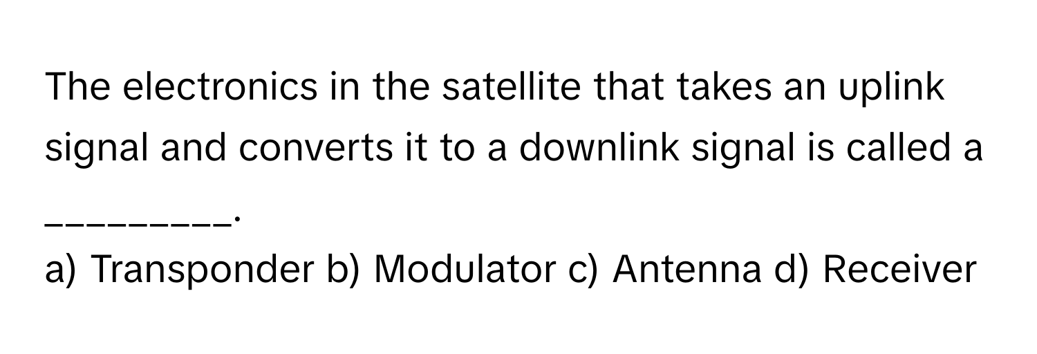 The electronics in the satellite that takes an uplink signal and converts it to a downlink signal is called a _________.

a) Transponder b) Modulator c) Antenna d) Receiver