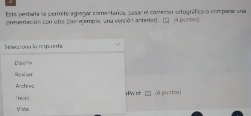 Esta pestaña te permite agregar comentarios, pasar el corrector ortográfico o comparar una 
presentación con otra (por ejemplo, una versión anterior). (4 puntos) 
Selecciona la respuesta 
Diseño 
Revisar 
Archivo 
rPoint 
Inicio (4 puntos) 
Vista