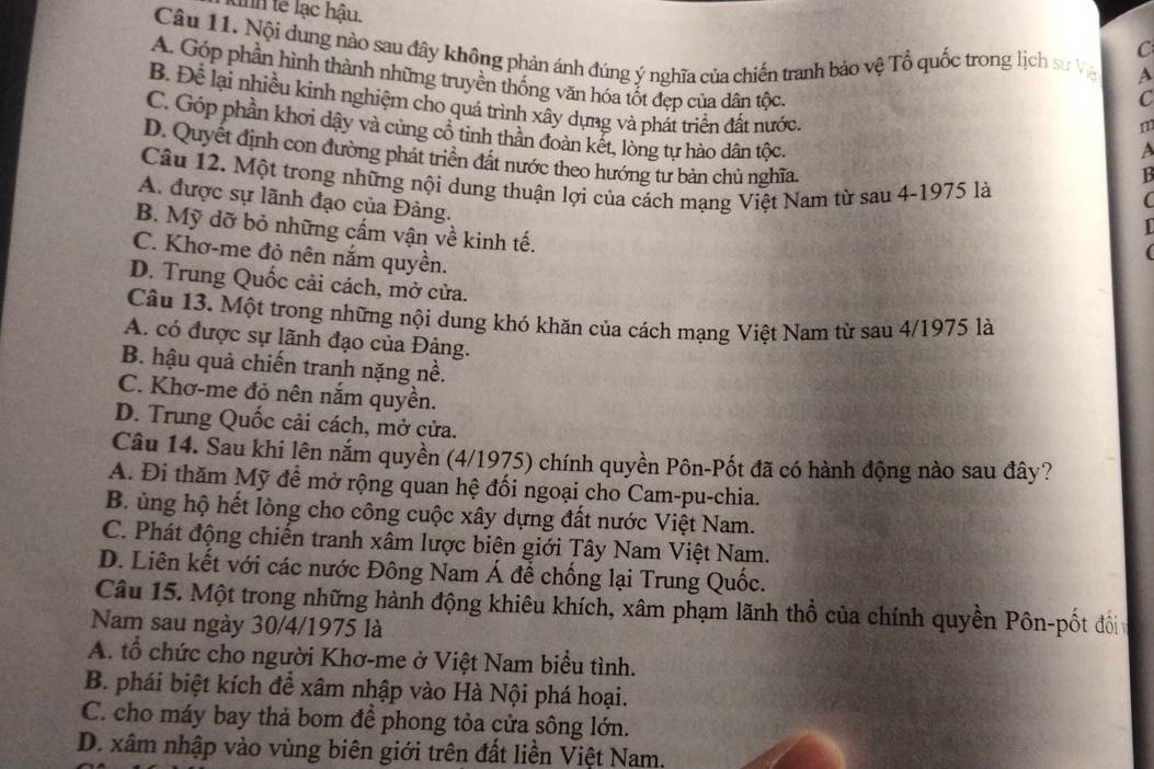 dnh tế lạc hậu.
C
Câu 11. Nội dung nào sau đây không phản ánh đúng ý nghĩa của chiến tranh bảo vệ Tổ quốc trong lịch sư Vệ A
A. Góp phần hình thành những truyền thống văn hóa tốt đẹp của dân tộc,
C
B. Để lại nhiều kinh nghiệm cho quá trình xây dựng và phát triển đất nước
m
C. Góp phần khơi dậy và cùng cổ tinh thần đoàn kết, lòng tự hào dân tộc,
A
D. Quyết định con đường phát triển đất nước theo hướng tư bản chủ nghĩa.
Câu 12. Một trong những nội dung thuận lợi của cách mạng Việt Nam từ sau 4-1975 là
B
A. được sự lãnh đạo của Đảng.
(
B. Mỹ dỡ bỏ những cấm vận về kinh tế.
C. Khơ-me đỏ nên nắm quyền.
D. Trung Quốc cải cách, mở cửa.
Câu 13. Một trong những nội dung khó khăn của cách mạng Việt Nam từ sau 4/1975 là
A. có được sự lãnh đạo của Đảng.
B. hậu quả chiến tranh nặng nề.
C. Khơ-me đỏ nên nắm quyền.
D. Trung Quốc cải cách, mở cửa.
Câu 14. Sau khi lên nắm quyền (4/1975) chính quyền Pôn-Pốt đã có hành động nào sau đây?
A. Đi thăm Mỹ để mở rộng quan hệ đối ngoại cho Cam-pu-chia.
B. ủng hộ hết lòng cho công cuộc xây dựng đất nước Việt Nam.
C. Phát động chiến tranh xâm lược biên giới Tây Nam Việt Nam.
D. Liên kết với các nước Đông Nam Á để chống lại Trung Quốc.
Câu 15. Một trong những hành động khiêu khích, xâm phạm lãnh thổ của chính quyền Pôn-pốt đổi
Nam sau ngày 30/4/1975 là
A. tổ chức cho người Khơ-me ở Việt Nam biểu tình.
B. phái biệt kích đề xâm nhập vào Hà Nội phá hoại.
C. cho máy bay thả bom để phong tỏa cửa sông lớn.
D. xâm nhập vào vùng biên giới trên đất liền Việt Nam,