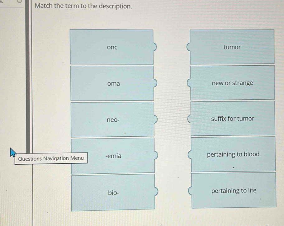 Match the term to the description.
onc tumor
-oma new or strange
neo- suffix for tumor
Questions Navigation Menu -emia pertaining to blood
bio- pertaining to life