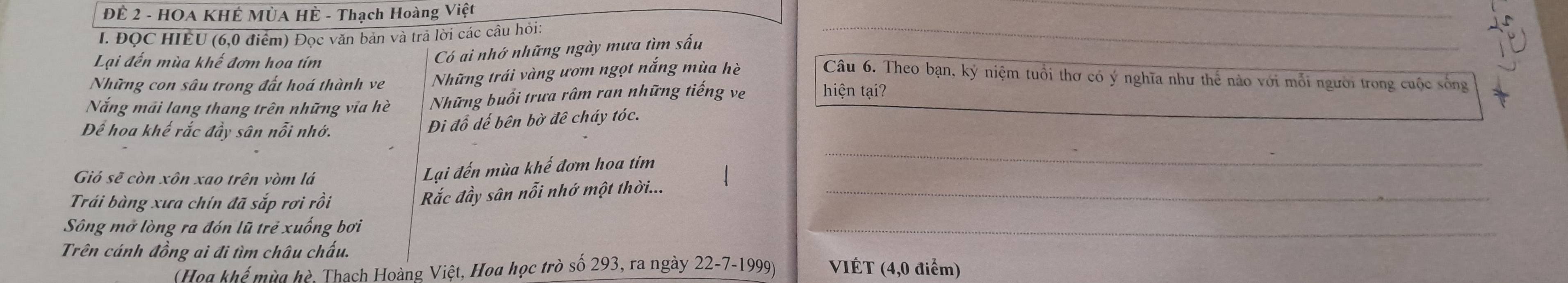 ĐÊ 2 - HOA KHÊ MÙA HÈ - Thạch Hoàng Việt 
I. ĐọC HIÊU (6,0 điểm) Đọc văn bản và trả lời các câu hỏi: 
Lại đến mùa khế đơm hoa tím 
Có ai nhớ những ngày mưa tìm sấu 
Những con sâu trong đất hoá thành ve Những trái vàng ươm ngọt nắng mùa hè Câu 6. Theo bạn, kỷ niệm tuổi thơ có ý nghĩa như thế nào với mỗi người trong cuộc sống 
Nắng mãi lang thang trên những via hè Những buổi trưa râm ran những tiếng ve hiện tại? 
Để hoa khế rắc đầy sân nỗi nhớ. 
Đi đổ dế bên bờ đê cháy tóc. 
Gió sẽ còn xôn xao trên vòm lá 
Lại đến mùa khế đơm hoa tím 
_ 
Trái bàng xưa chín đã sắp rơi rồi Rắc đầy sân nỗi nhớ một thời..._ 
Sông mở lòng ra đón lũ trẻ xuống bơi 
_ 
Trên cánh đồng ai đi tìm châu chấu. VIÉT (4,0 điểm) 
(Hoa khể mùa hè, Thach Hoàng Việt, Hoa học trò số 293, ra ngày 22-7-1999)