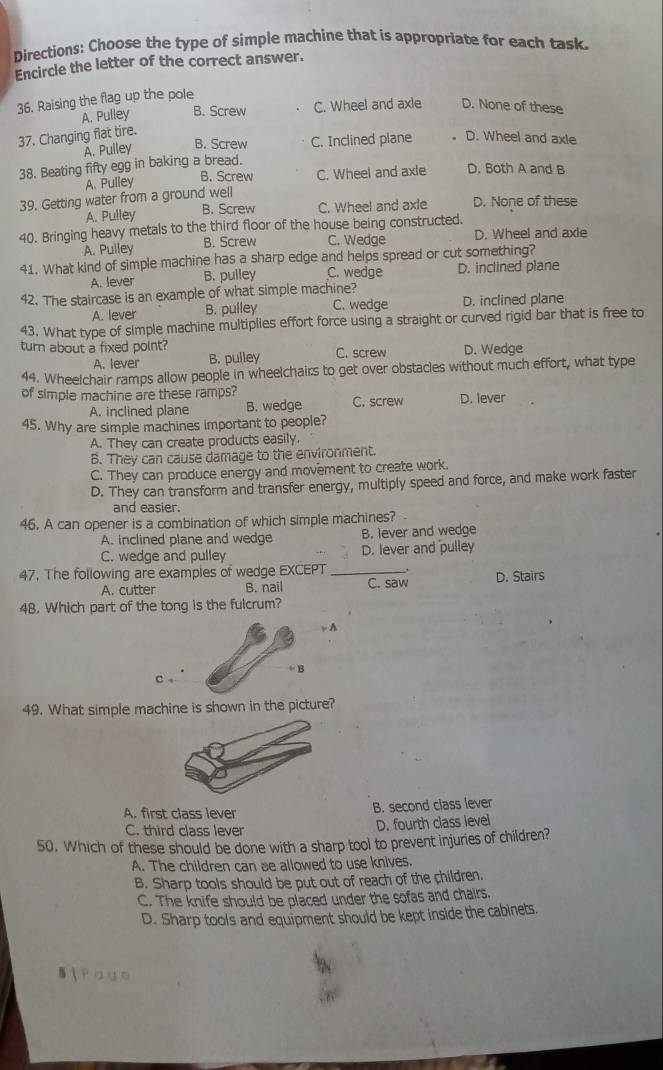 Directions: Choose the type of simple machine that is appropriate for each task.
Encircle the letter of the correct answer.
36. Raising the flag up the pole
A. Pulley B. Screw C. Wheel and axle D. None of these
37. Changing flat tire.
Ä. Pulley B. Screw C. Inclined plane D. Wheel and axle
38. Beating fifty egg in baking a bread.
A. Pulley B. Screw C. Wheel and axle D. Both A and B
39. Getting water from a ground well
A. Pulley B. Screw C. Wheel and axle D. None of these
40. Bringing heavy metals to the third floor of the house being constructed. D. Wheel and axle
A. Pulley B. Screw C. Wedge
41. What kind of simple machine has a sharp edge and helps spread or cut something?
A. lever B. pulley C. wedge D. inclined plane
42. The staircase is an example of what simple machine? D. inclined plane
A. lever B. pulley C. wedge
43. What type of simple machine multiplies effort force using a straight or curved rigid bar that is free to
turn about a fixed point? C. screw D. Wedge
A. lever B. pulley
44. Wheelchair ramps allow people in wheelchairs to get over obstacles without much effort, what type
of simple machine are these ramps? C. screw D. lever
A. inclined plane B. wedge
45. Why are simple machines important to people?
A. They can create products easily.
B. They can cause damage to the environment.
C. They can produce energy and movement to create work.
D. They can transform and transfer energy, multiply speed and force, and make work faster
and easier.
46. A can opener is a combination of which simple machines? 
A. inclined plane and wedge B. lever and wedge
C. wedge and pulley D. lever and pulley
47. The following are exampies of wedge EXCEPT_
A. cutter B. nail C. saw D. Stairs
48. Which part of the tong is the fulcrum?
,  A
+ B
49. What simple machine is shown in the picture?
A. first class lever
B. second class lever
C. third class lever D. fourth class level
50. Which of these should be done with a sharp tool to prevent injuries of children?
A. The children can se allowed to use knives.
B. Sharp tools should be put out of reach of the children.
C. The knife should be placed under the sofas and chairs.
D. Sharp tools and equipment should be kept inside the cabinets.
Si fage