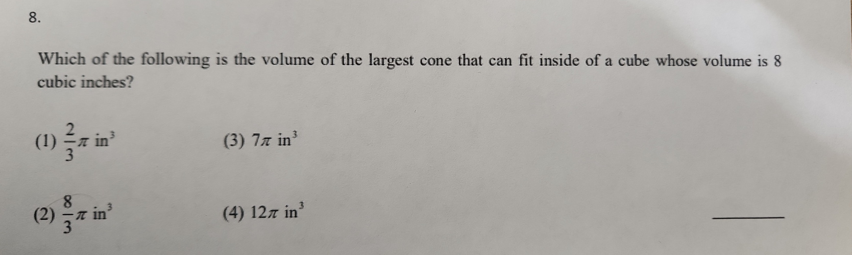 Which of the following is the volume of the largest cone that can fit inside of a cube whose volume is 8
cubic inches?
(1)  2/3 π in^3 (3) 7π in^3
(2)  8/3 π in^3 (4) 12π in^3
_