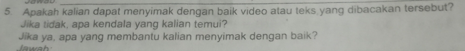 Apakah kalian dapat menyimak dengan baik video atau teks yang dibacakan tersebut? 
Jika tidak, apa kendala yang kalian temui? 
Jika ya, apa yang membantu kalian menyimak dengan baik? 
Jawah