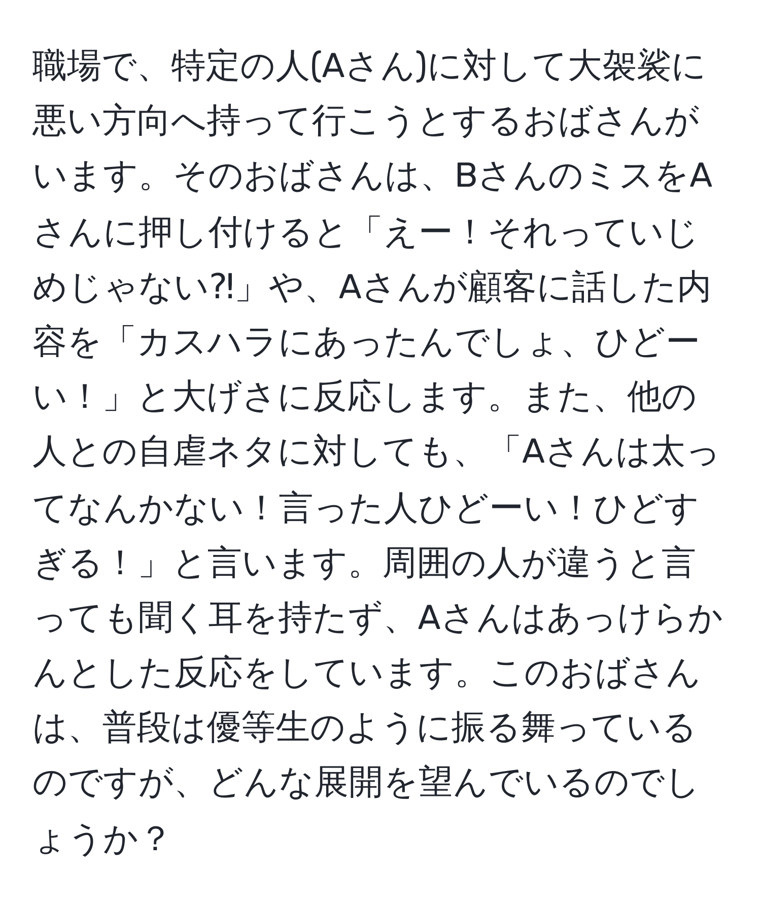 職場で、特定の人(Aさん)に対して大袈裟に悪い方向へ持って行こうとするおばさんがいます。そのおばさんは、BさんのミスをAさんに押し付けると「えー！それっていじめじゃない⁈」や、Aさんが顧客に話した内容を「カスハラにあったんでしょ、ひどーい！」と大げさに反応します。また、他の人との自虐ネタに対しても、「Aさんは太ってなんかない！言った人ひどーい！ひどすぎる！」と言います。周囲の人が違うと言っても聞く耳を持たず、Aさんはあっけらかんとした反応をしています。このおばさんは、普段は優等生のように振る舞っているのですが、どんな展開を望んでいるのでしょうか？