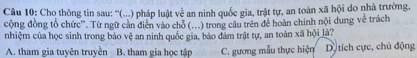 Cho thông tin sau: “(...) pháp luật về an ninh quốc gia, trật tự, an toàn xã hội do nhà trường,
cộng đồng tổ chức”. Từ ngữ cản diễn vào chỗ (...) trong câu trên đề hoàn chinh nội dung về trách
nhiệm của học sinh trong bảo vệ an ninh quốc gia, bảo đảm trật tự, an toàn xã hội là?
A. tham gia tuyên truyền B. tham gia học tập C. gương mẫu thực hiện D. tích cực, chủ động