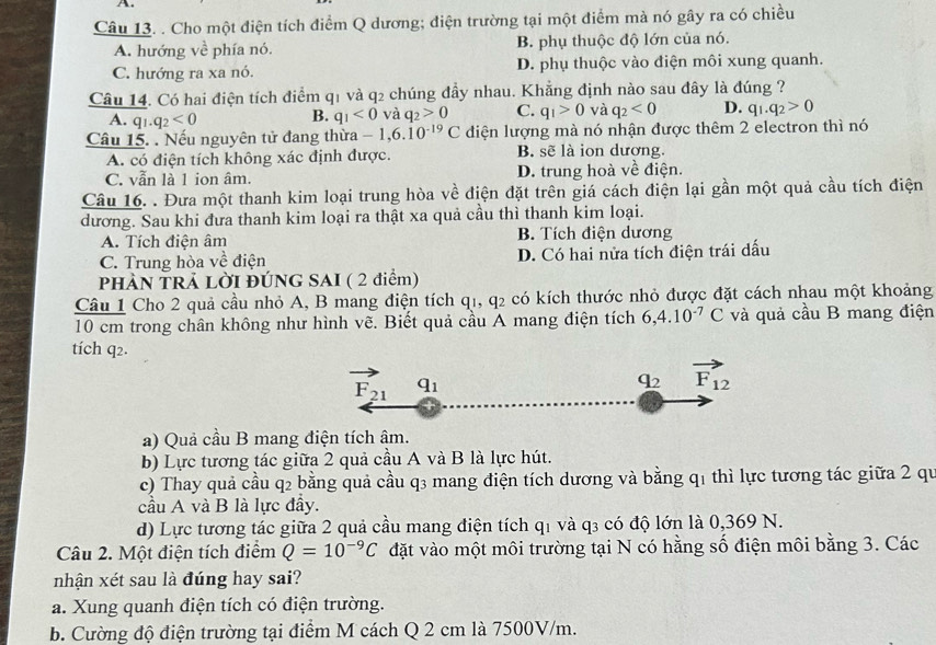 Cho một điện tích điểm Q dương; điện trường tại một điểm mà nó gây ra có chiều
A. hướng về phía nó. B. phụ thuộc độ lớn của nó.
C. hướng ra xa nó. D. phụ thuộc vào điện môi xung quanh.
Câu 14. Có hai điện tích điểm q1 và q2 chúng đầy nhau. Khẳng định nào sau đây là đúng ?
A. q_1.q_2<0</tex>
B. q_1<0</tex> và q_2>0 C. q_1>0 và q_2<0</tex> D. q_1.q_2>0
Câu 15. . Nếu nguyên tử đang thừa -1,6.10^(-19)C diện lượng mà nó nhận được thêm 2 electron thì nó
A. có điện tích không xác định được. B. sẽ là ion dương.
C. vẫn là 1 ion âm. D. trung hoà về điện.
Câu 16. . Đưa một thanh kim loại trung hòa về điện đặt trên giá cách điện lại gần một quả cầu tích điện
dương. Sau khi đưa thanh kim loại ra thật xa quả cầu thì thanh kim loại.
A. Tích điện âm B. Tích điện dương
C. Trung hòa về điện D. Có hai nửa tích điện trái dấu
PHÀN TRẢ LỜI ĐÚNG SAI ( 2 điểm)
Câu 1 Cho 2 quả cầu nhỏ A, B mang điện tích qi, q_2 có kích thước nhỏ được đặt cách nhau một khoảng
10 cm trong chân không như hình vẽ. Biết quả cầu A mang điện tích 6,4.10^(-7)C và quả cầu B mang điện
tích q2.
vector F_21 q_1
q_2 vector F_12
a) Quả cầu B mang điện tích âm.
b) Lực tương tác giữa 2 quả cầu A và B là lực hút.
c) Thay quả cầu q2 bằng quả cầu q3 mang điện tích dương và bằng q1 thì lực tương tác giữa 2 qu
cầu A và B là lực đầy.
d) Lực tương tác giữa 2 quả cầu mang điện tích q1 và q3 có độ lớn là 0,369 N.
Câu 2. Một điện tích điểm Q=10^(-9)C đặt vào một môi trường tại N có hằng số điện môi bằng 3. Các
nhận xét sau là đúng hay sai?
a. Xung quanh điện tích có điện trường.
b. Cường độ điện trường tại điểm M cách Q 2 cm là 7500V/m.