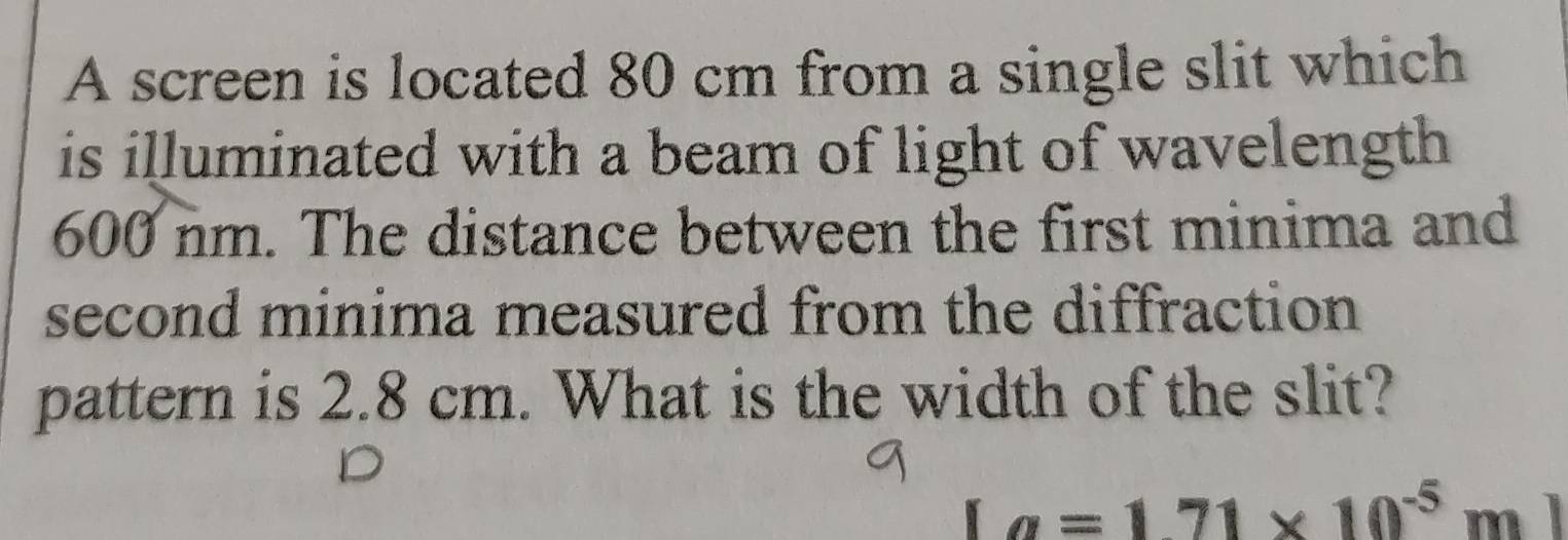 A screen is located 80 cm from a single slit which 
is illuminated with a beam of light of wavelength
600 nm. The distance between the first minima and 
second minima measured from the diffraction 
pattern is 2.8 cm. What is the width of the slit?
[a=1.71* 10^(-5)m]