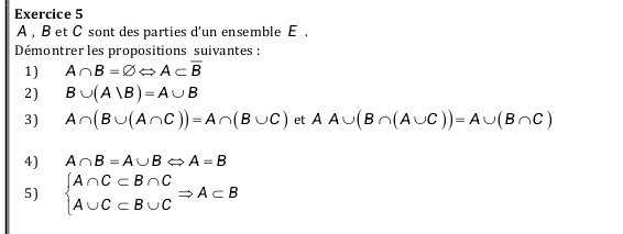 A , B et C sont des parties d'un ensemble E . 
Démontrer les propositions suivantes : 
1) A∩ B=varnothing Leftrightarrow A⊂ overline B
2) B∪ (A∪ B)=A∪ B
3) A∩ (B∪ (A∩ C))=A∩ (B∪ C) et AA∪ (B∩ (A∪ C))=A∪ (B∩ C)
4) A∩ B=A∪ BLeftrightarrow A=B
5) beginarrayl A∩ C⊂ B∩ C A∪ C⊂ B∪ Cendarray.  Rightarrow A⊂ B