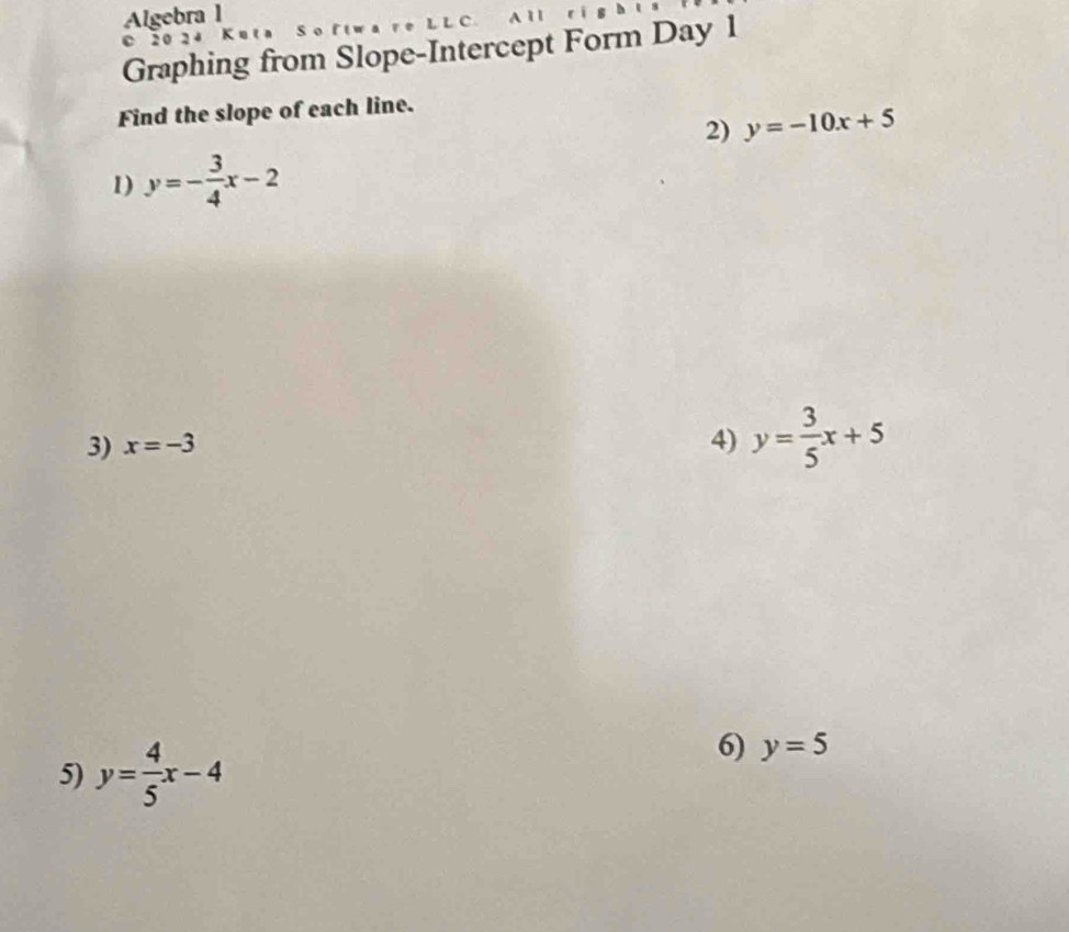 Algebra 1 
C 2024 K u t a 
Graphing from Slope-Intercept Form Day 1 
Find the slope of each line. 
2) y=-10x+5
1) y=- 3/4 x-2
3) x=-3 4) y= 3/5 x+5
5) y= 4/5 x-4
6) y=5