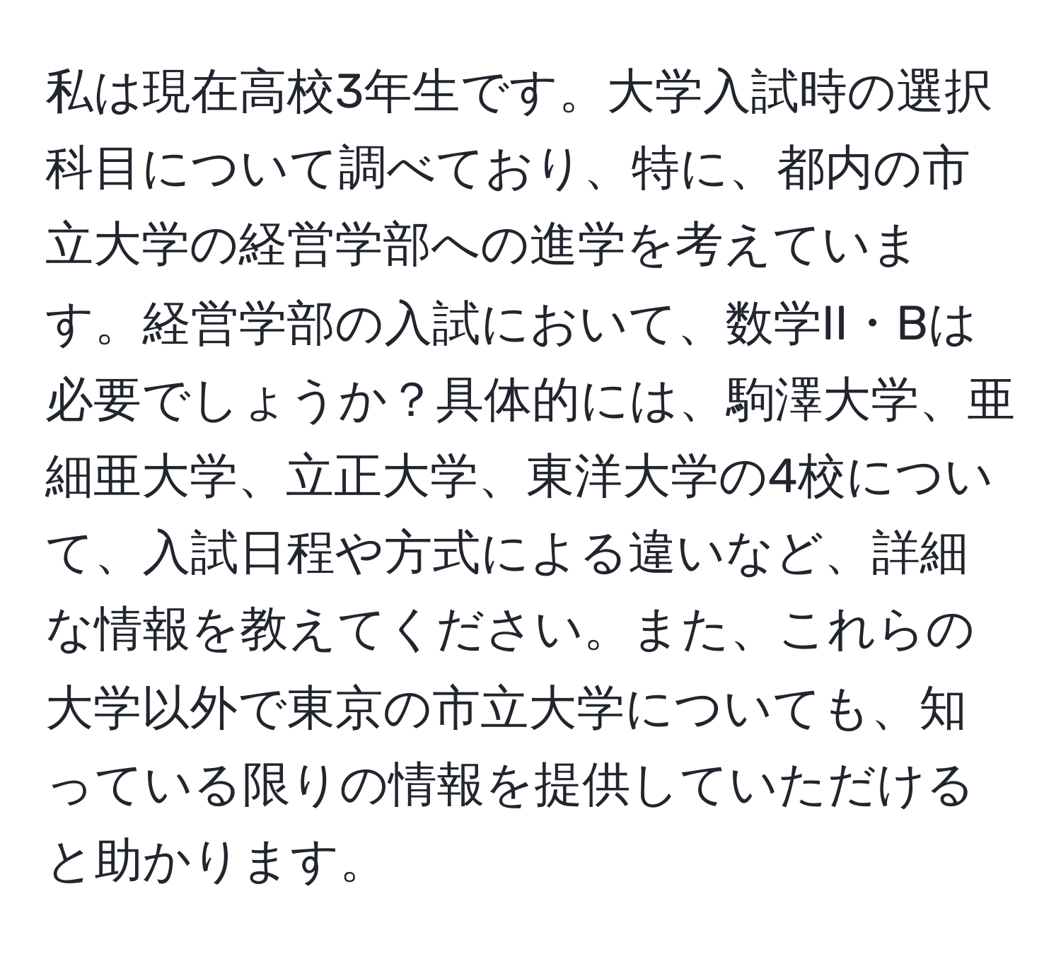 私は現在高校3年生です。大学入試時の選択科目について調べており、特に、都内の市立大学の経営学部への進学を考えています。経営学部の入試において、数学II・Bは必要でしょうか？具体的には、駒澤大学、亜細亜大学、立正大学、東洋大学の4校について、入試日程や方式による違いなど、詳細な情報を教えてください。また、これらの大学以外で東京の市立大学についても、知っている限りの情報を提供していただけると助かります。