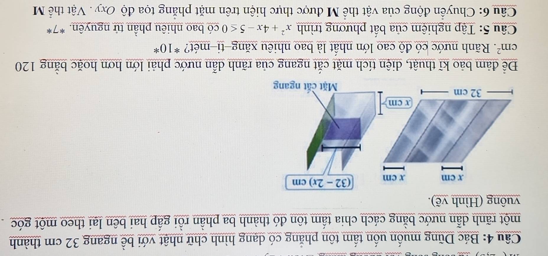 Bác Dũng muốn uốn tấm tôn phẳng có dang hình chữ nhật với bề ngang 32 cm thành 
một rãnh dẫn nước bằng cách chia tấm tôn đó thành ba phần rồi gấp hai bên lại theo một góc 
vuông (Hình vẽ).
x cm x cm (32-2x)cm
x cm
32 cm
Mặt cắt ngang 
Để đảm bảo kĩ thuật, diện tích mặt cắt ngang của rãnh dẫn nước phải lớn hơn hoặc bằng 120
cm^2 *. Rãnh nước có độ cao lớn nhất là bao nhiêu xăng-ti-mét? *10* 
Câu 5: Tập nghiệm của bất phương trình x^2+4x-5≤ 0 có bao nhiêu phần tử nguyên. *7* 
Câu 6: Chuyển động của vật thể M được thực hiện trên mặt phẳng tọa độ Oxy. Vật thể M