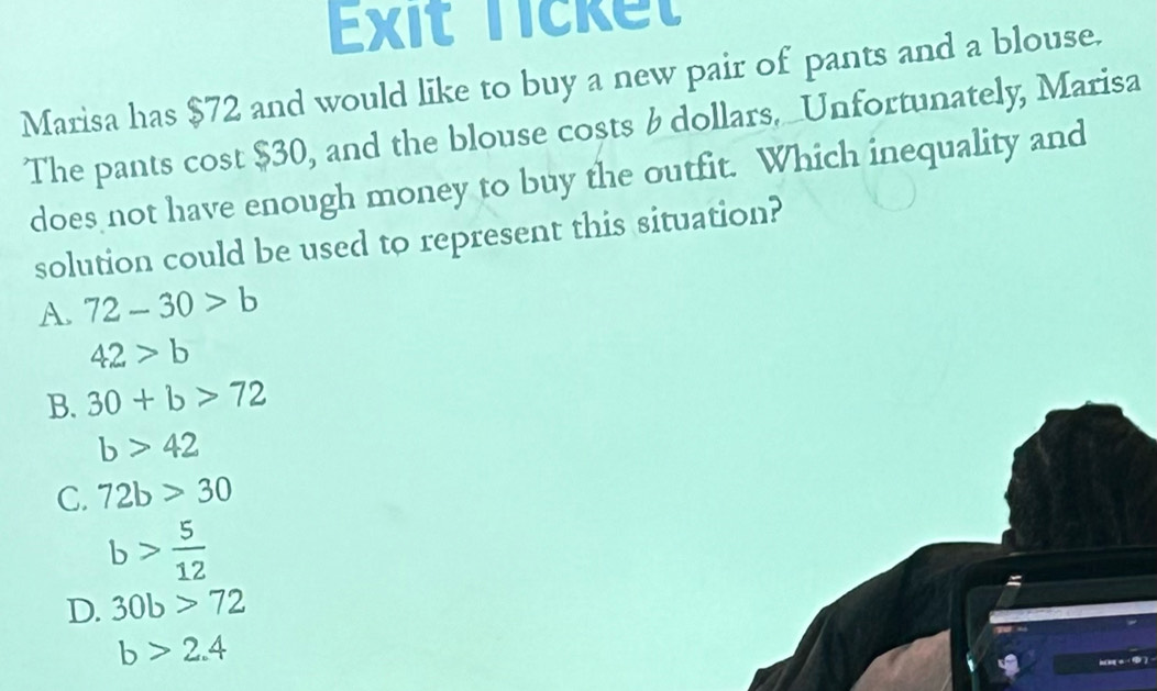 Exit Ticket
Marisa has $72 and would like to buy a new pair of pants and a blouse.
The pants cost $30, and the blouse costs & dollars. _Unfortunately, Marisa
does not have enough money to buy the outfit. Which inequality and
solution could be used to represent this situation?
A. 72-30>b
42>b
B. 30+b>72
b>42
C. 72b>30
b> 5/12 
D. 30b>72
b>2.4