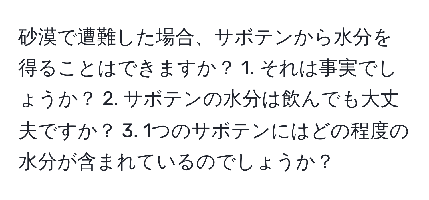 砂漠で遭難した場合、サボテンから水分を得ることはできますか？ 1. それは事実でしょうか？ 2. サボテンの水分は飲んでも大丈夫ですか？ 3. 1つのサボテンにはどの程度の水分が含まれているのでしょうか？